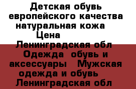 Детская обувь европейского качества натуральная кожа! › Цена ­ 1 500 - Ленинградская обл. Одежда, обувь и аксессуары » Мужская одежда и обувь   . Ленинградская обл.